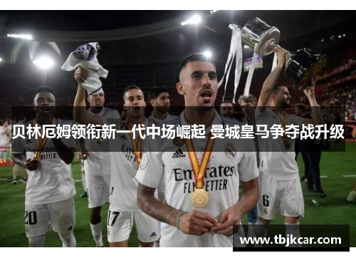 贝林厄姆领衔新一代中场崛起 曼城皇马争夺战升级