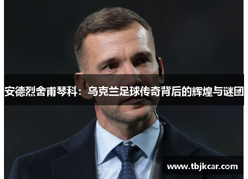 安德烈舍甫琴科：乌克兰足球传奇背后的辉煌与谜团