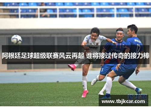 阿根廷足球超级联赛风云再起 谁将接过传奇的接力棒